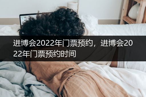进博会2022年门票预约，进博会2022年门票预约时间